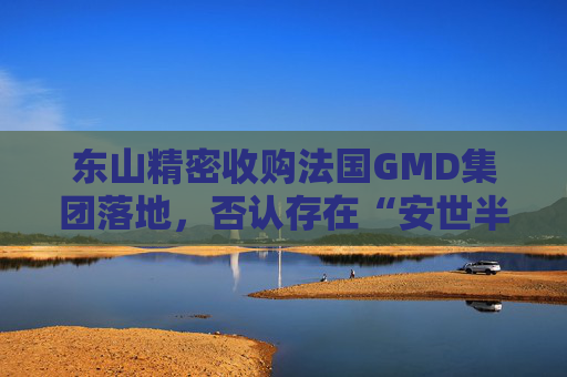 东山精密收购法国GMD集团落地,否认存在“安世半导体并购”风险