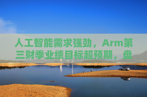 人工智能需求强劲,Arm第三财季业绩目标超预期,盘前涨6%