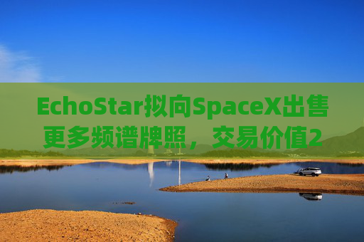 EchoStar拟向SpaceX出售更多频谱牌照,交易价值26亿美元