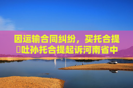 因运输合同纠纷,买托合提・吐孙托合提起诉河南省中强路桥工程集团有限公司乌鲁木齐分公司等