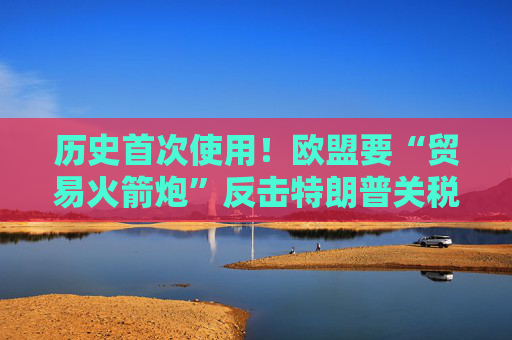 历史首次使用！欧盟要“贸易火箭炮”反击特朗普关税，意大利成关键阻挠