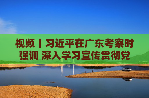 视频丨习近平在广东考察时强调 深入学习宣传贯彻党的二十届四中全会精神 以全面深化改革开放推动高质量发展