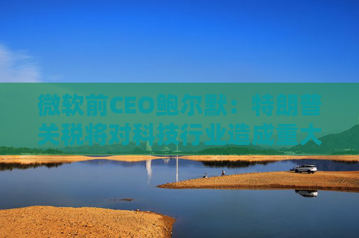 微软前CEO鲍尔默：特朗普关税将对科技行业造成重大破坏