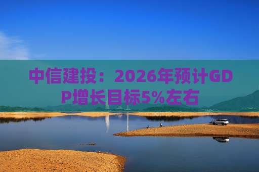 中信建投:2026年预计GDP增长目标5%左右