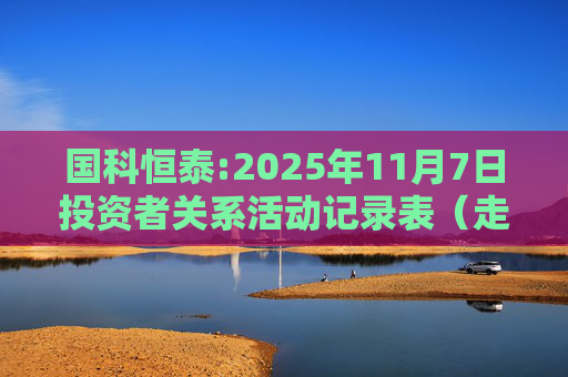 国科恒泰:2025年11月7日投资者关系活动记录表(走进国科恒泰-投资者开放日活动)