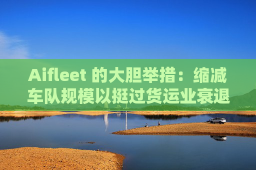 Aifleet 的大胆举措:缩减车队规模以挺过货运业衰退期