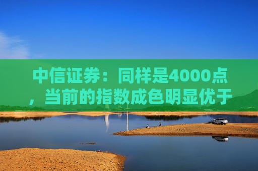 中信证券：同样是4000点，当前的指数成色明显优于2015年同期