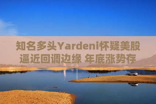 知名多头Yardeni怀疑美股逼近回调边缘 年底涨势存在不确定性