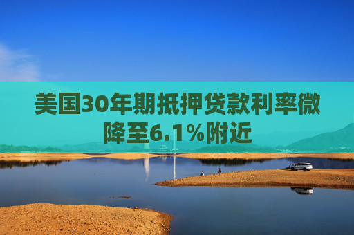 美国30年期抵押贷款利率微降至6.1%附近