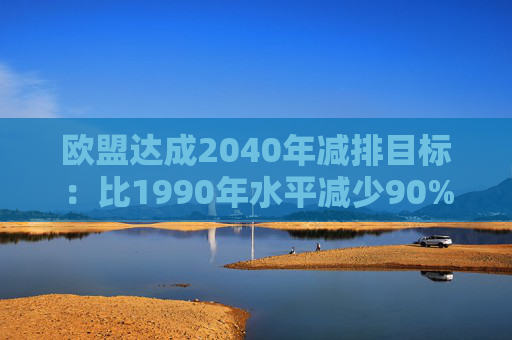 欧盟达成2040年减排目标:比1990年水平减少90%