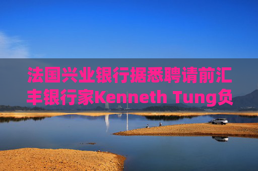 法国兴业银行据悉聘请前汇丰银行家Kenneth Tung负责亚洲交易业务