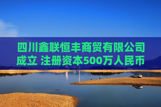 四川鑫联恒丰商贸有限公司成立 注册资本500万人民币