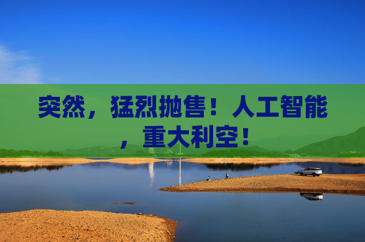 突然,猛烈抛售!人工智能,重大利空!