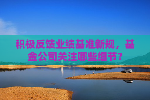 积极反馈业绩基准新规,基金公司关注哪些细节?