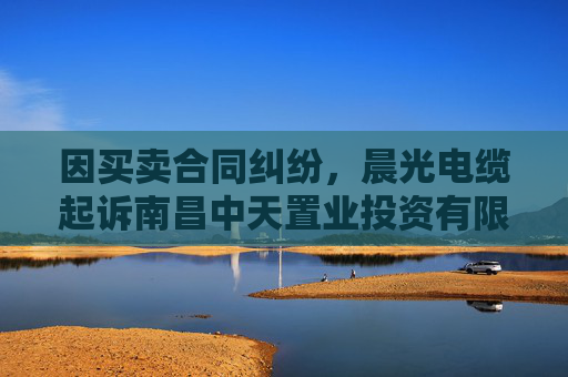 因买卖合同纠纷,晨光电缆起诉南昌中天置业投资有限公司等
