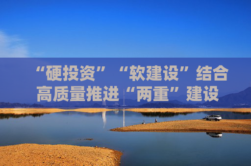 “硬投资”“软建设”结合 高质量推进“两重”建设