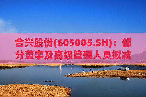 合兴股份(605005.SH)：部分董事及高级管理人员拟减持股份