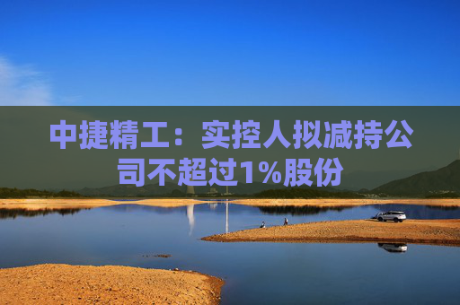 中捷精工：实控人拟减持公司不超过1%股份  第1张