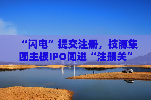 “闪电”提交注册，技源集团主板IPO闯进“注册关”