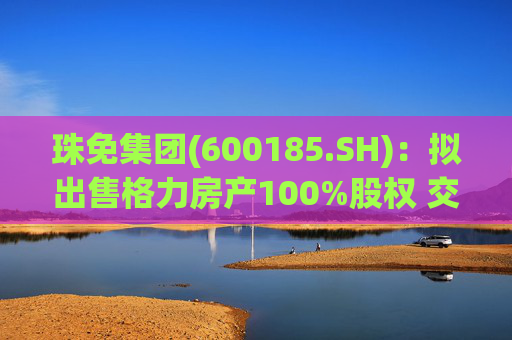 珠免集团(600185.SH):拟出售格力房产100%股权 交易价格55.18亿元