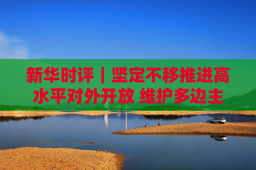 新华时评｜坚定不移推进高水平对外开放 维护多边主义 促进开放合作