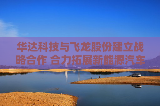 华达科技与飞龙股份建立战略合作 合力拓展新能源汽车、数据中心等领域