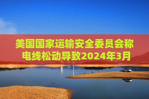 美国国家运输安全委员会称 电线松动导致2024年3月巴尔的摩轮船失事前停电