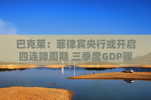 巴克莱：菲律宾央行或开启四连降周期 三季度GDP骤降至4%触发政策转向