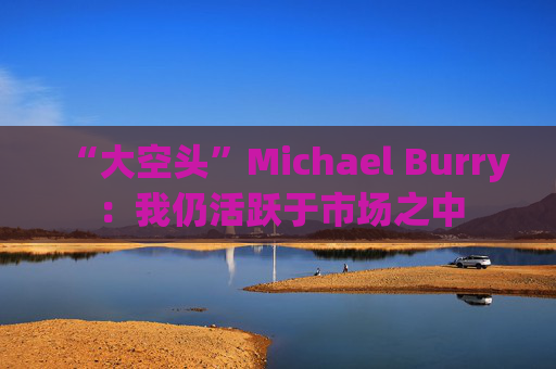 “大空头”Michael Burry:我仍活跃于市场之中