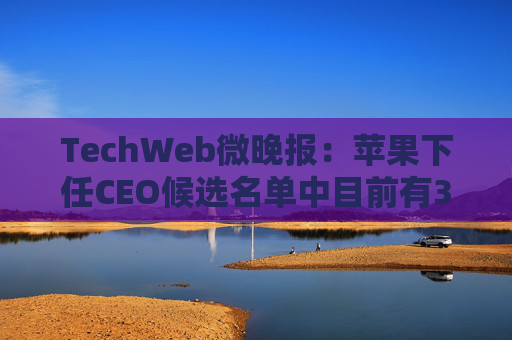 TechWeb微晚报:苹果下任CEO候选名单中目前有3人,特斯拉自称起火风险仅为燃油车1/8