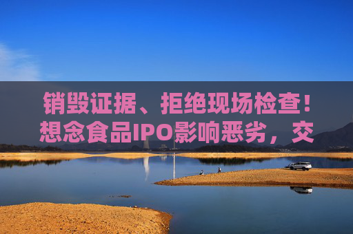 销毁证据、拒绝现场检查！想念食品IPO影响恶劣，交易所出手：5年内禁止申报