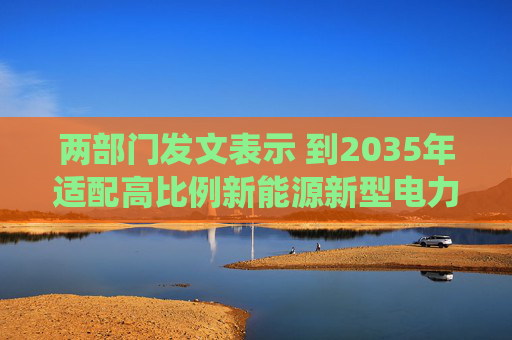 两部门发文表示 到2035年适配高比例新能源新型电力系统基本建成