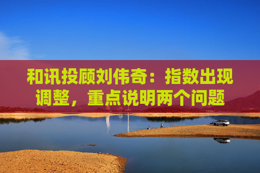 和讯投顾刘伟奇:指数出现调整,重点说明两个问题