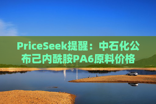 PriceSeek提醒:中石化公布己内酰胺PA6原料价格