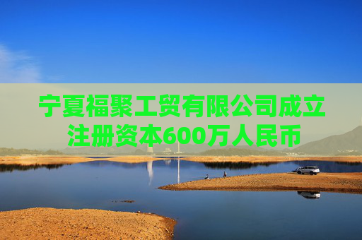 宁夏福聚工贸有限公司成立 注册资本600万人民币