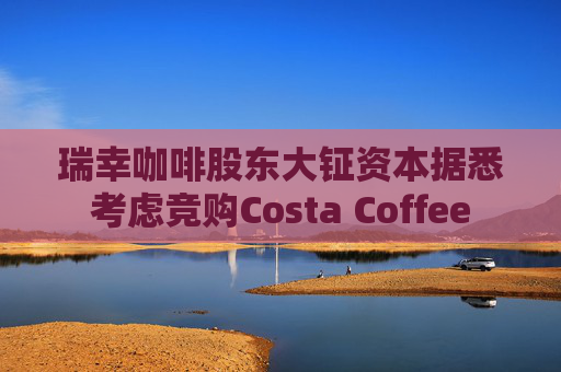瑞幸咖啡股东大钲资本据悉考虑竞购Costa Coffee