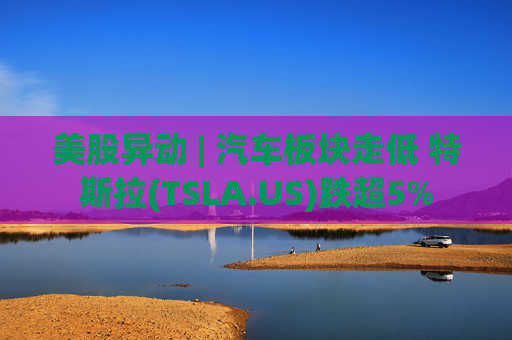 美股异动 | 汽车板块走低 特斯拉(TSLA.US)跌超5%