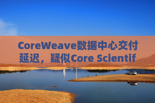 CoreWeave数据中心交付延迟,疑似Core Scientific问题,两者均暴跌超10%