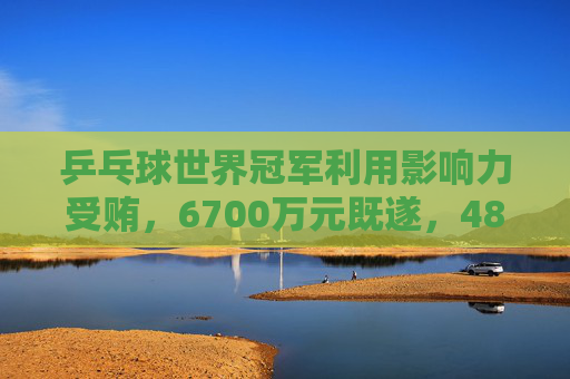 乒乓球世界冠军利用影响力受贿,6700万元既遂,4800万元未遂
