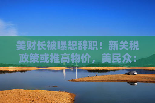 美财长被曝想辞职！新关税政策或推高物价，美民众：政府对普通人视而不见！法总理：美国将首先成为受害者