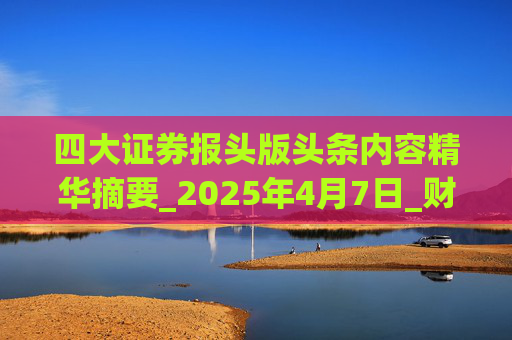 四大证券报头版头条内容精华摘要_2025年4月7日_财经新闻  第1张