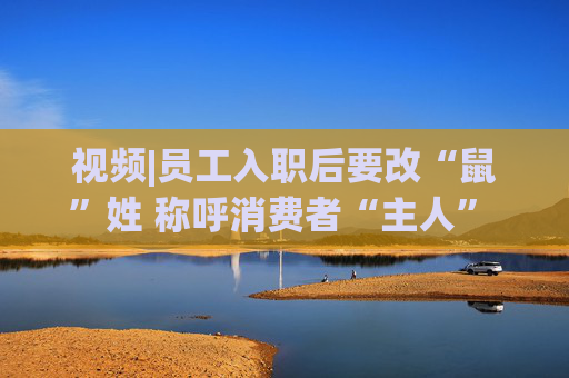 视频|员工入职后要改“鼠”姓 称呼消费者“主人” 三只松鼠回应：并非强制