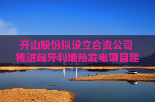开山股份拟设立合资公司 推进匈牙利地热发电项目建设运营