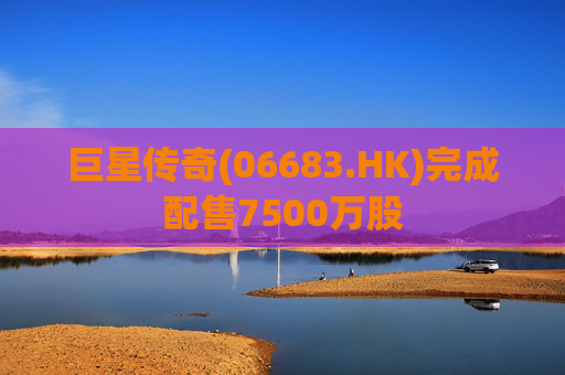 巨星传奇(06683.HK)完成配售7500万股