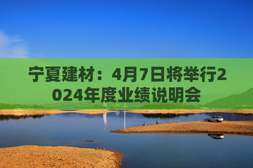 宁夏建材：4月7日将举行2024年度业绩说明会