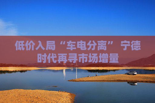 低价入局“车电分离” 宁德时代再寻市场增量