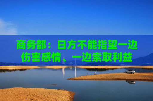 商务部:日方不能指望一边伤害感情、一边索取利益