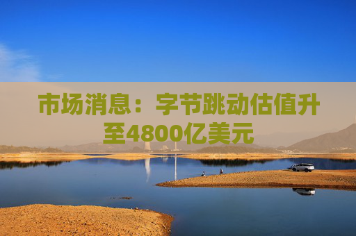 市场消息：字节跳动估值升至4800亿美元