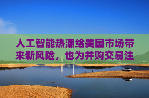 人工智能热潮给美国市场带来新风险,也为并购交易注入更多资金