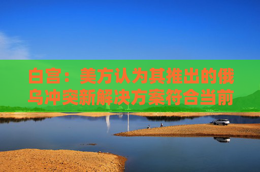 白宫:美方认为其推出的俄乌冲突新解决方案符合当前情况